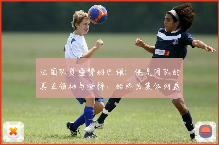 法国队员盛赞姆巴佩：他是团队的真正领袖与榜样，始终为集体利益考虑