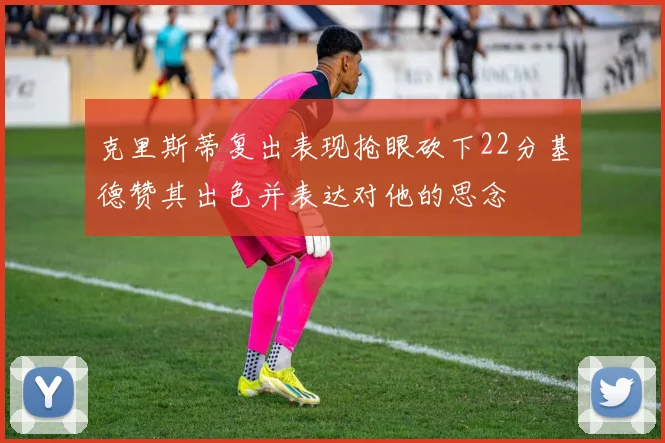 克里斯蒂复出表现抢眼砍下22分基德赞其出色并表达对他的思念