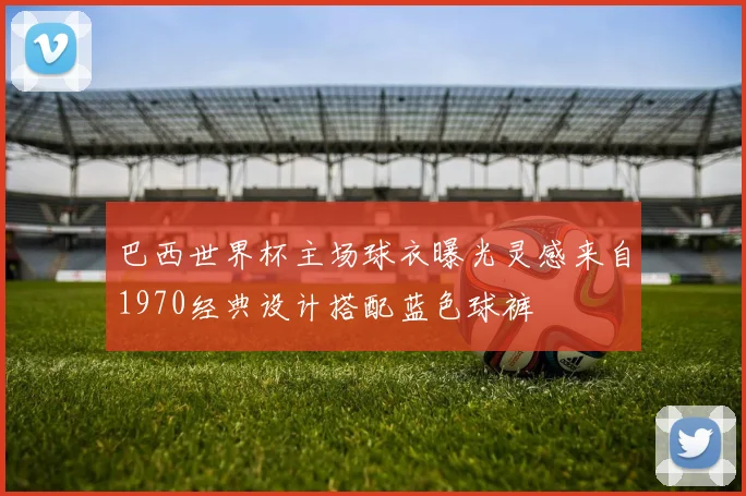 巴西世界杯主场球衣曝光灵感来自1970经典设计搭配蓝色球裤