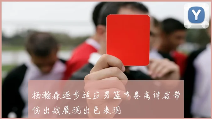 杨瀚森逐步适应男篮节奏高诗岩带伤出战展现出色表现