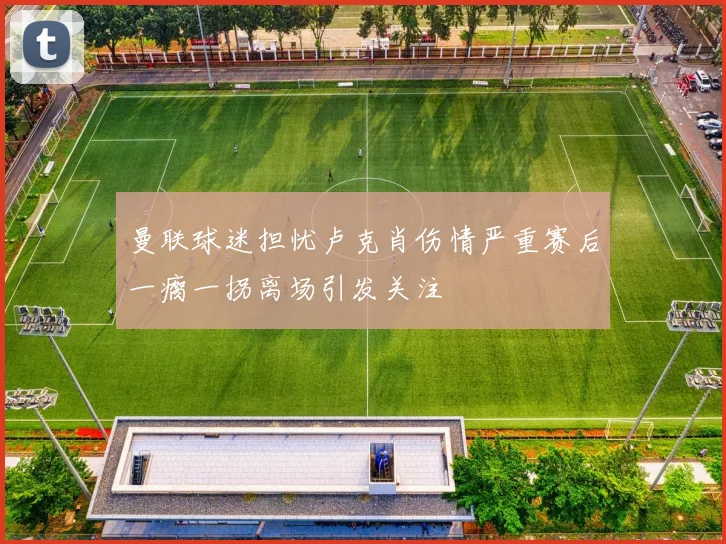 曼联球迷担忧卢克肖伤情严重赛后一瘸一拐离场引发关注