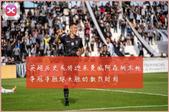 英超历史或将迎来曼城阿森纳末轮争冠净胜球决胜的激烈时刻