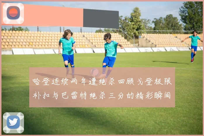 哈登连续两年遭绝杀回顾戈登极限补扣与巴雷特绝杀三分的精彩瞬间