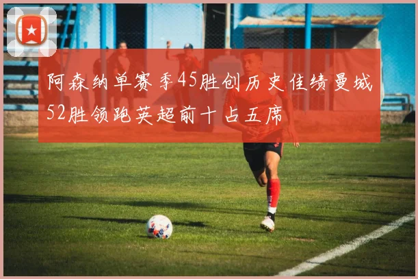 阿森纳单赛季45胜创历史佳绩曼城52胜领跑英超前十占五席