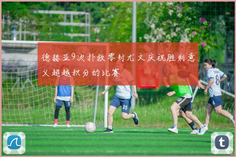 德赫亚9次扑救零封尤文庆祝胜利意义超越积分的比赛