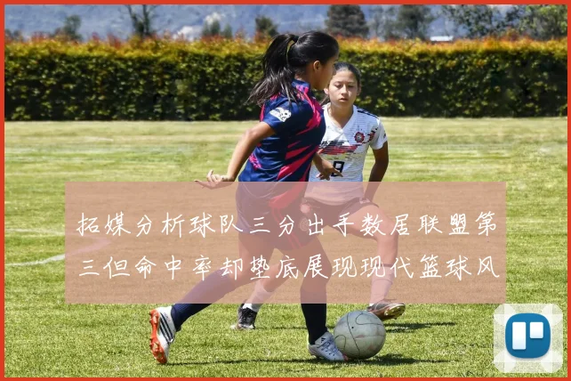 拓媒分析球队三分出手数居联盟第三但命中率却垫底展现现代篮球风格