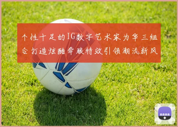 个性十足的IG数字艺术家为华三组合打造炫酷牵狼特效引领潮流新风尚
