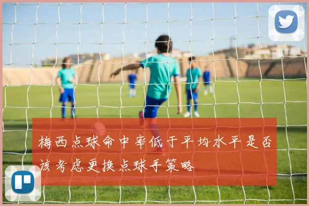 梅西点球命中率低于平均水平是否该考虑更换点球手策略