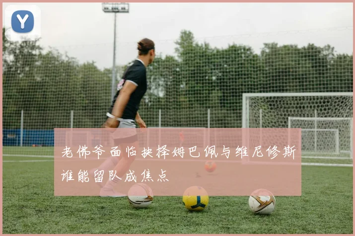 老佛爷面临抉择姆巴佩与维尼修斯谁能留队成焦点