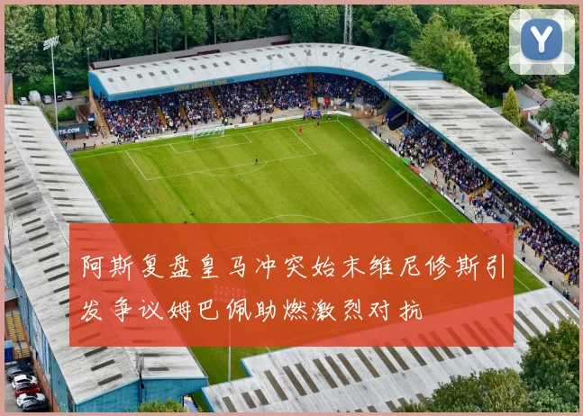 阿斯复盘皇马冲突始末维尼修斯引发争议姆巴佩助燃激烈对抗