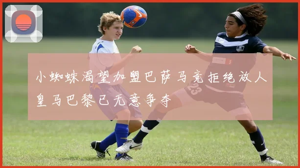 小蜘蛛渴望加盟巴萨马竞拒绝放人皇马巴黎已无意争夺