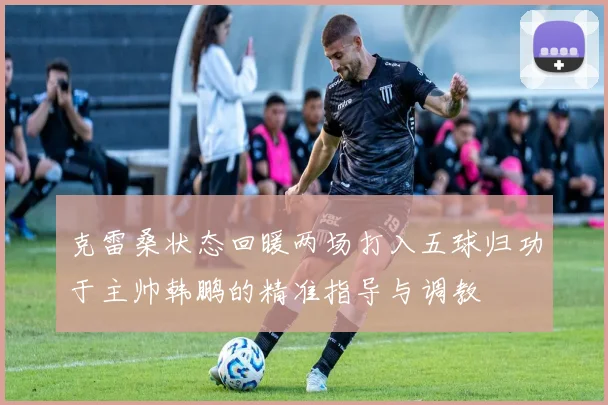 克雷桑状态回暖两场打入五球归功于主帅韩鹏的精准指导与调教