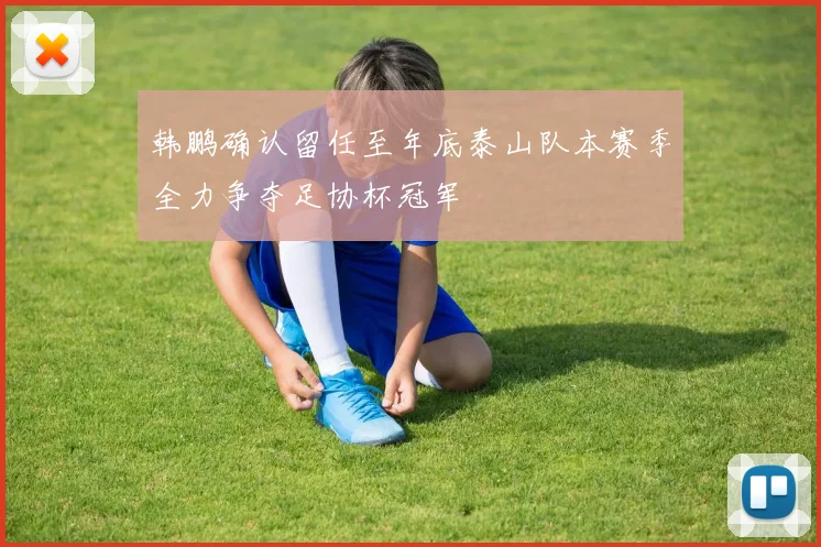 韩鹏确认留任至年底泰山队本赛季全力争夺足协杯冠军