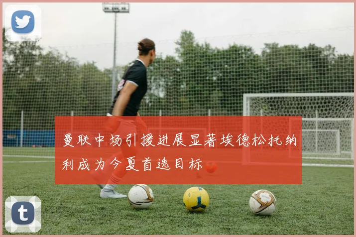 曼联中场引援进展显著埃德松托纳利成为今夏首选目标