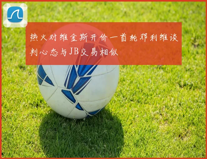 热火对维金斯开价一首轮邓利维谈判心态与JB交易相似