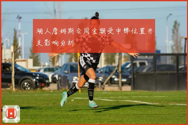 湖人詹姆斯合同金额受中锋位置开支影响分析