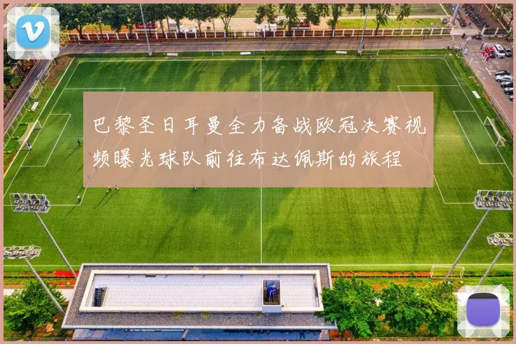 巴黎圣日耳曼全力备战欧冠决赛视频曝光球队前往布达佩斯的旅程