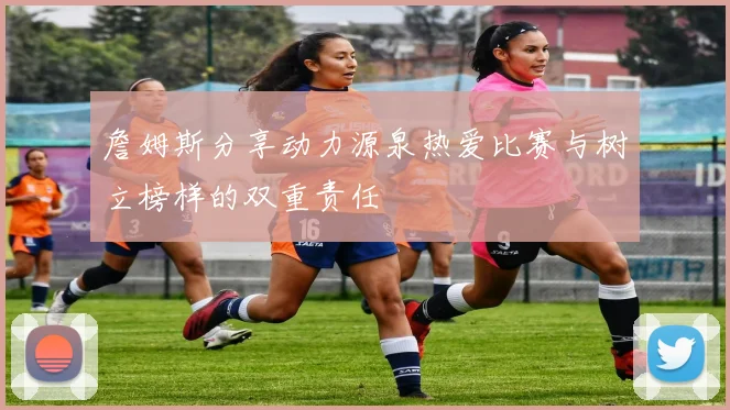 詹姆斯分享动力源泉热爱比赛与树立榜样的双重责任