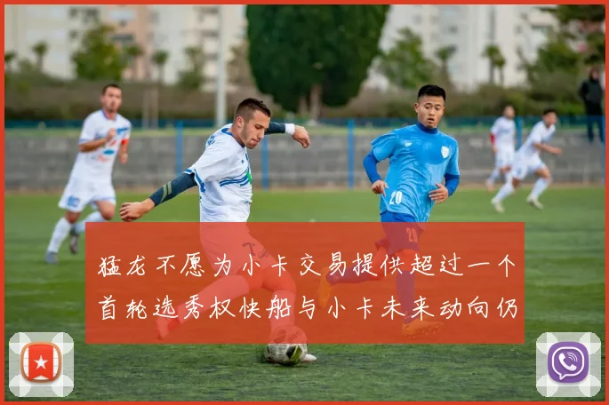 猛龙不愿为小卡交易提供超过一个首轮选秀权快船与小卡未来动向仍不明朗