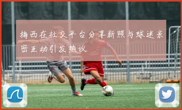 梅西在社交平台分享新照与球迷亲密互动引发热议