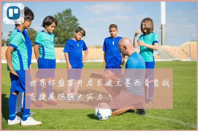 世界杯盛宴开启东道主墨西哥首战告捷展现强大实力