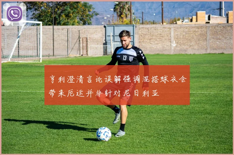 亨利澄清言论误解强调混搭球衣会带来厄运并非针对尼日利亚
