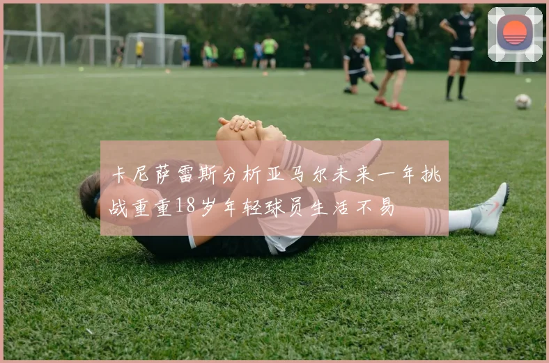 卡尼萨雷斯分析亚马尔未来一年挑战重重18岁年轻球员生活不易