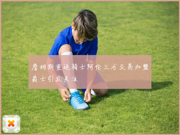 詹姆斯重返骑士阿伦三方交易加盟爵士引发关注